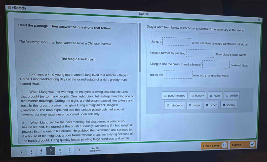 i-Ready
KAYLIE
x
Read the passage. Then answer the questions that follow.
Drag a word from below to each box to complete the summary of the story.
The following story has been adapted from a Chinese folktale. Liang, a □ artist, receives a magic paintbrush. First, he
helps a farmer by painting □ Then Liang's boss wants
The Magic Paintbrush Instead, Liang
Liang to use the brush to make himself □ 
1 Long ago, a kind young man named Liang lived in a remote village in tricks the □ man into changing his ways.
China. Liang worked long days at the grand estate of a rich, greedy man
named Huai.
2 When Liang was not working, he enjoyed drawing beautiful pictures :; hungry :: joyful :: selfish
that brought joy to many people. One night, Liang fell asleep clenching one of :: good-hearted
his favorite drawings. During the night, a vivid dream caused him to toss and
turn. In this dream, a wise man gave Liang a magnificent, magical # raindrops : crops :: richer : sneaky
paintbrush. The man explained that this unique paintbrush had special
powers, but they must never be called upon selfishly.
3 When Liang awoke the next morning, he discovered a paintbrush
beside his bed. He stared at the brush curiously, wondering if it had magical
powers like the one in his dream. He grabbed the paintbrush and sprinted to
the house of his neighbor, a poor farmer whose crops were dying because of
the harsh drought. Liang quickly began painting huge raindrops and within
< 3 。 6 Completed Finish Later 1 Submit
5 of 18
5