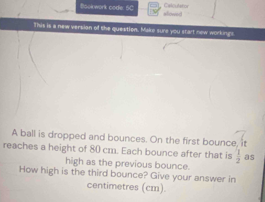 Bookwork code: 5C 
Calculator 
allowed 
This is a new version of the question. Make sure you start new workings. 
A ball is dropped and bounces. On the first bounce, it 
reaches a height of 80 cm. Each bounce after that is  1/2  as 
high as the previous bounce. 
How high is the third bounce? Give your answer in 
centimetres (cm).