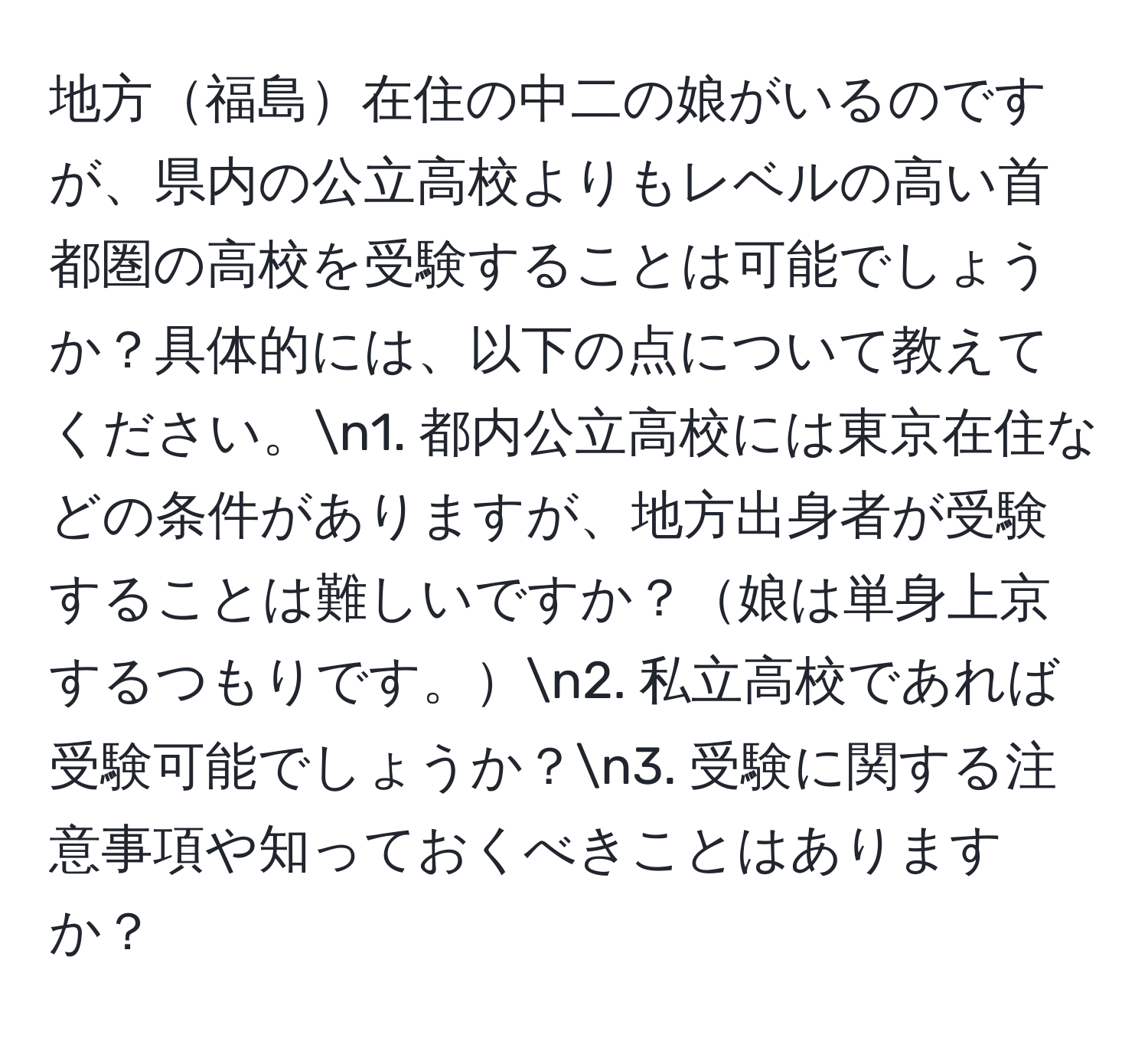 地方福島在住の中二の娘がいるのですが、県内の公立高校よりもレベルの高い首都圏の高校を受験することは可能でしょうか？具体的には、以下の点について教えてください。n1. 都内公立高校には東京在住などの条件がありますが、地方出身者が受験することは難しいですか？娘は単身上京するつもりです。n2. 私立高校であれば受験可能でしょうか？n3. 受験に関する注意事項や知っておくべきことはありますか？