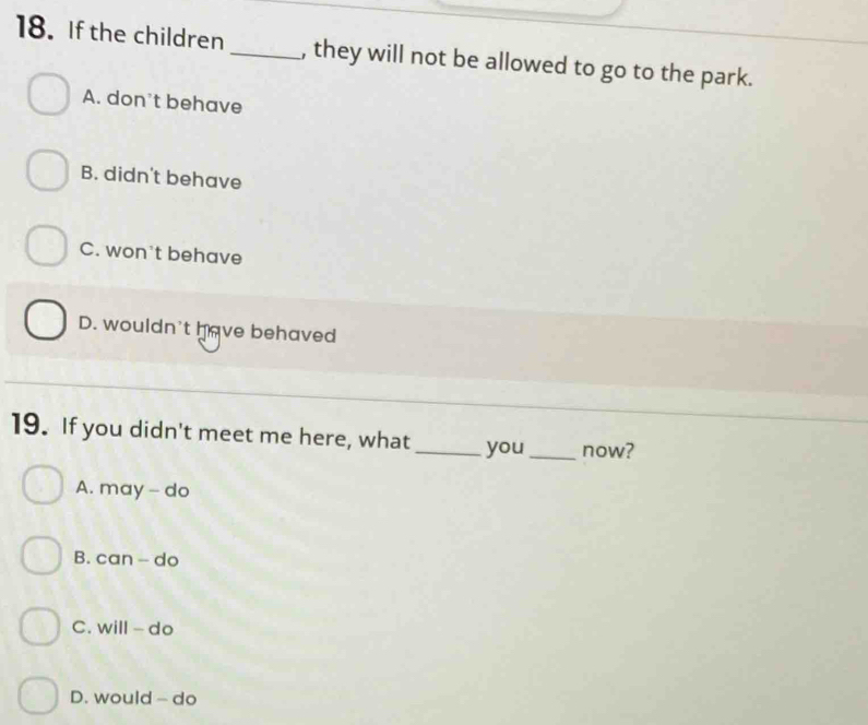 If the children _, they will not be allowed to go to the park.
A. don't behave
B. didn't behave
C. won't behave
D. wouldn't have behaved
19. If you didn't meet me here, what _you_ now?
A. may - do
B. can - do
C. will - do
D. would - do