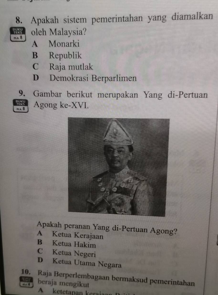 Apakah sistem pemerintahan yang diamalkan
E oleh Malaysia?
m.s. B
A Monarki
B Republik
C Raja mutlak
D Demokrasi Berparlimen
9. Gambar berikut merupakan Yang di-Pertuan
m s B Agong ke-XVI.
Apakah peranan Yang di-Pertuan Agong?
A Ketua Kerajaan
B Ketua Hakim
C Ketua Negeri
D Ketua Utama Negara
10. Raja Berperlembagaan bermaksud pemerintahan
MA B beraja mengikut
A ketetapan keraia