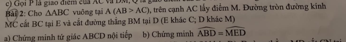 Gọi P là giao điểm của AC và DM, Q l 
Bài 2: Cho △ ABC vuông tại A(AB>AC) 0, trên cạnh AC lấy điểm M. Đường tròn đường kính 
MC cắt BC tại E và cắt đường thắng BM tại D (E khác C; D khác M) 
a) Chứng minh tứ giác ABCD nội tiếp b) Chứng minh widehat ABD=widehat MED