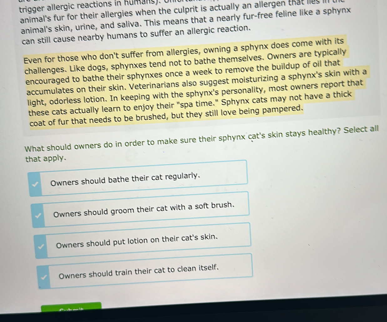 trigger allergic reactions in humans). Un
animal's fur for their allergies when the culprit is actually an allergen that lies il
animal's skin, urine, and saliva. This means that a nearly fur-free feline like a sphynx
can still cause nearby humans to suffer an allergic reaction.
Even for those who don't suffer from allergies, owning a sphynx does come with its
challenges. Like dogs, sphynxes tend not to bathe themselves. Owners are typically
encouraged to bathe their sphynxes once a week to remove the buildup of oil that
accumulates on their skin. Veterinarians also suggest moisturizing a sphynx's skin with a
light, odorless lotion. In keeping with the sphynx's personality, most owners report that
these cats actually learn to enjoy their "spa time." Sphynx cats may not have a thick
coat of fur that needs to be brushed, but they still love being pampered.
What should owners do in order to make sure their sphynx cat's skin stays healthy? Select all
that apply.
Owners should bathe their cat regularly.
Owners should groom their cat with a soft brush.
Owners should put lotion on their cat's skin.
Owners should train their cat to clean itself.