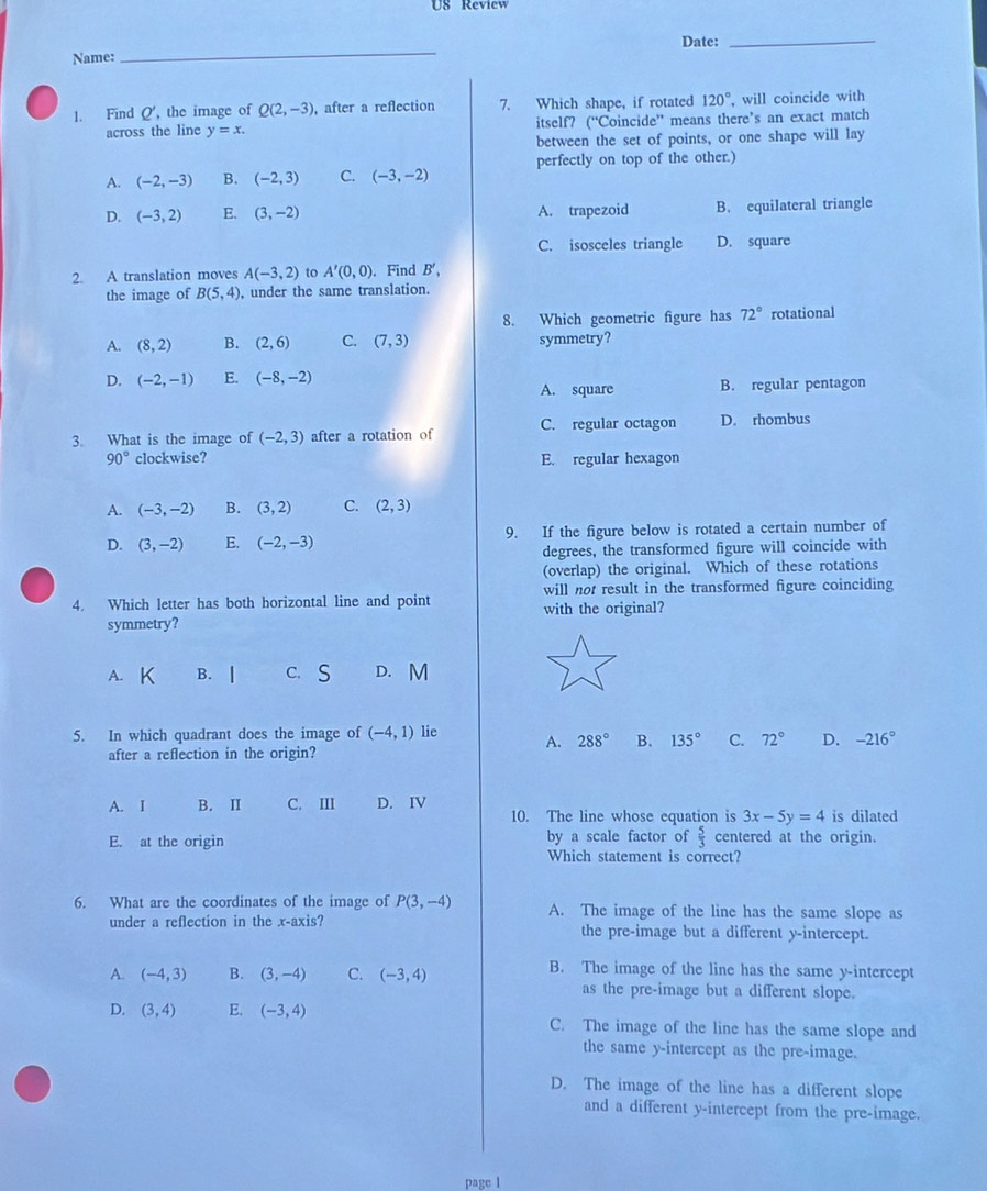 US Review
Date:_
Name:
_
1. Find Q, the image of Q(2,-3) , after a reflection 7. Which shape, if rotated 120° , will coincide with
across the line y=x. itself? (“Coincide” means there’s an exact match
between the set of points, or one shape will lay
perfectly on top of the other.)
A. (-2,-3) B. (-2,3) C. (-3,-2)
D. (-3,2) E. (3,-2) A. trapezoid B. equilateral triangle
C. isosceles triangle D. square
2. A translation moves A(-3,2) to A'(0,0). Find B',
the image of B(5,4) , under the same translation.
8. Which geometric figure has 72° rotational
A. (8,2) B. (2,6) C. (7,3) symmetry?
D. (-2,-1) E. (-8,-2)
A. square B. regular pentagon
3. What is the image of (-2,3) after a rotation of C. regular octagon D. rhombus
90° clockwise? E. regular hexagon
A. (-3,-2) B. (3,2) C. (2,3)
D. (3,-2) E. (-2,-3) 9. If the figure below is rotated a certain number of
degrees, the transformed figure will coincide with
(overlap) the original. Which of these rotations
will not result in the transformed figure coinciding
4. Which letter has both horizontal line and point with the original?
symmetry?
A. B. | c. S D. M
5. In which quadrant does the image of (-4,1) lie A. 288° B. 135° C. 72° D. -216°
after a reflection in the origin?
A. I B. II C. III D. IV 10. The line whose equation is 3x-5y=4 is dilated
E. at the origin by a scale factor of  5/3  centered at the origin.
Which statement is correct?
6. What are the coordinates of the image of P(3,-4) A. The image of the line has the same slope as
under a reflection in the x-axis? the pre-image but a different y-intercept.
B. The image of the line has the same y-intercept
A. (-4,3) B. (3,-4) C. (-3,4) as the pre-image but a different slope.
D. (3,4) E. (-3,4) C. The image of the line has the same slope and
the same y-intercept as the pre-image.
D. The image of the line has a different slope
and a different y-intercept from the pre-image.
page l