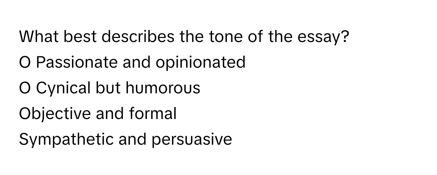 What best describes the tone of the essay?

O Passionate and opinionated
O Cynical but humorous
Objective and formal
Sympathetic and persuasive