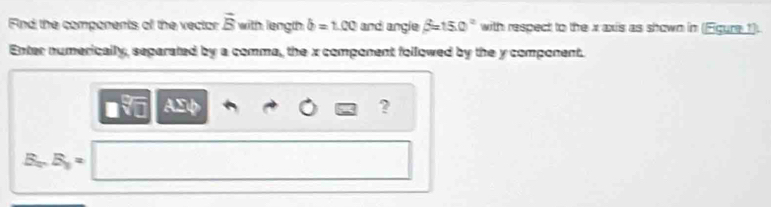 Find the components of the vector vector B with length b=1.00 and angle beta =150° with respect to the x axis as shown in (Egure 1) 
Enter numerically, separated by a comma, the x component followed by the y component.
sqrt[□](3) ASφ 
? 
B,. B_3=