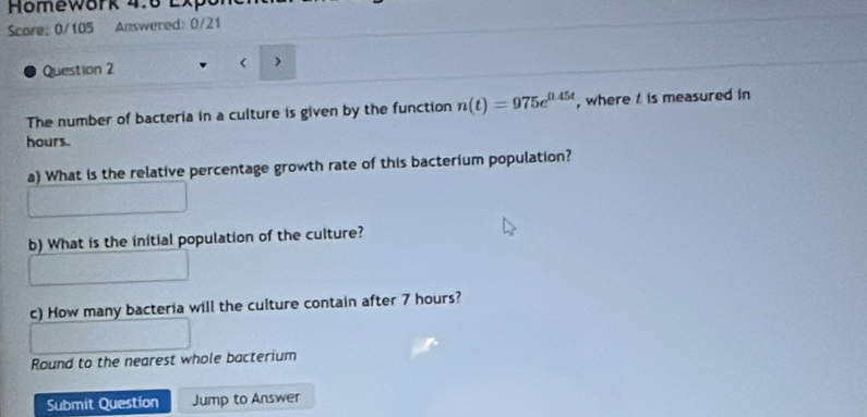 Homework 4:6 Lx 
Scare: 0/105 Answered: 0/21 
Question 2 ) 
The number of bacteria in a culture is given by the function n(t)=975e^(0.45t) , where is measured in
hours. 
a) What is the relative percentage growth rate of this bacterium population? 
b) What is the initial population of the culture? 
c) How many bacteria will the culture contain after 7 hours? 
Round to the nearest whole bacterium 
Submit Question Jump to Answer