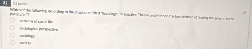 32 2.5 points
particular"? Which of the following, according to the chapter entitled "Sociology: Perspective, Theory, and Methods", is best defined at "seeing the general in the
patterns of social life
sociological perspective
sociology
society