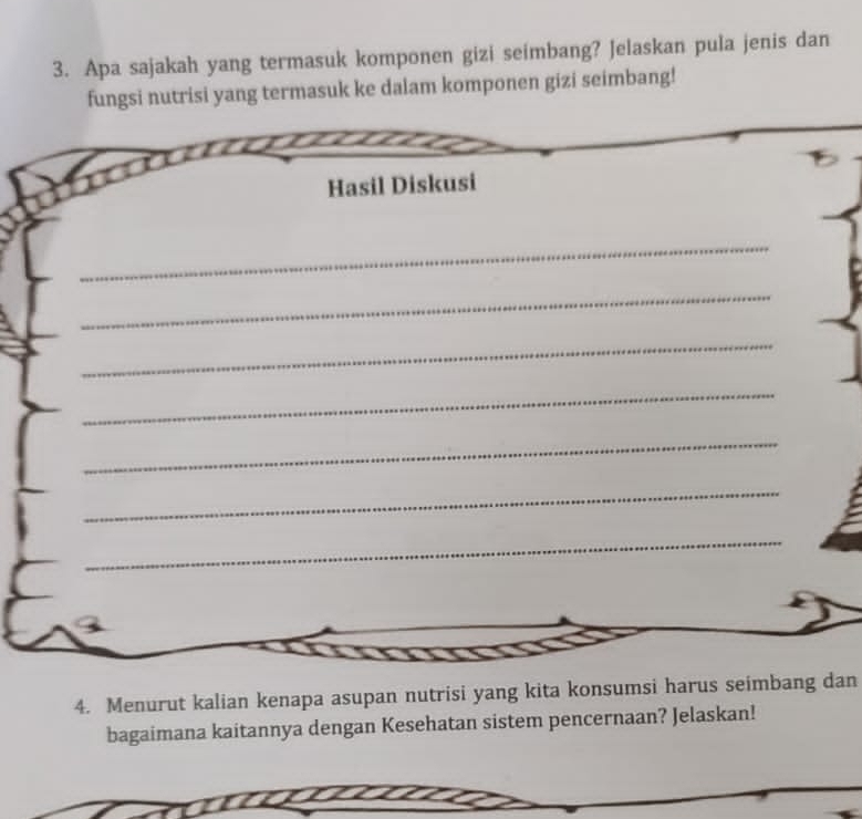 Apa sajakah yang termasuk komponen gizi seimbang? Jelaskan pula jenis dan 
fungsi nutrisi yang termasuk ke dalam komponen gizi seimbang! 
Hasil Diskusi 
_ 
_ 
_ 
_ 
_ 
_ 
_ 
4. Menurut kalian kenapa asupan nutrisi yang kita konsumsi harus seimbang dan 
bagaimana kaitannya dengan Kesehatan sistem pencernaan? Jelaskan!