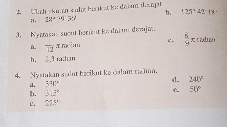 Ubah ukuran sudut berikut ke dalam derajat. 
a. 28°39'36'' b. 125°42'18''
3. Nyatakan sudut berikut ke dalam derajat. 
c. 
a.  1/12 π radian  8/9 π radian 
b. 2,3 radian 
4. Nyatakan sudut berikut ke dalam radian. 
a. 330°
d. 240°
b. 315° e. 50°
c. 225°