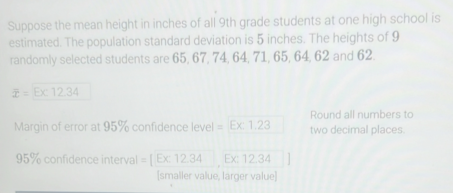 Suppose the mean height in inches of all 9th grade students at one high school is 
estimated. The population standard deviation is 5 inches. The heights of 9
randomly selected students are 65, 67, 74, 64, 71, 65, 64, 62 and 62.
overline x= Ex: 12.34
Round all numbers to 
Margin of error at 95% confidence level = Ex: 1.23 two decimal places.
95% confidence interval = [ Ex: 12.34 , Ex: 12.34
[smaller value, larger value]