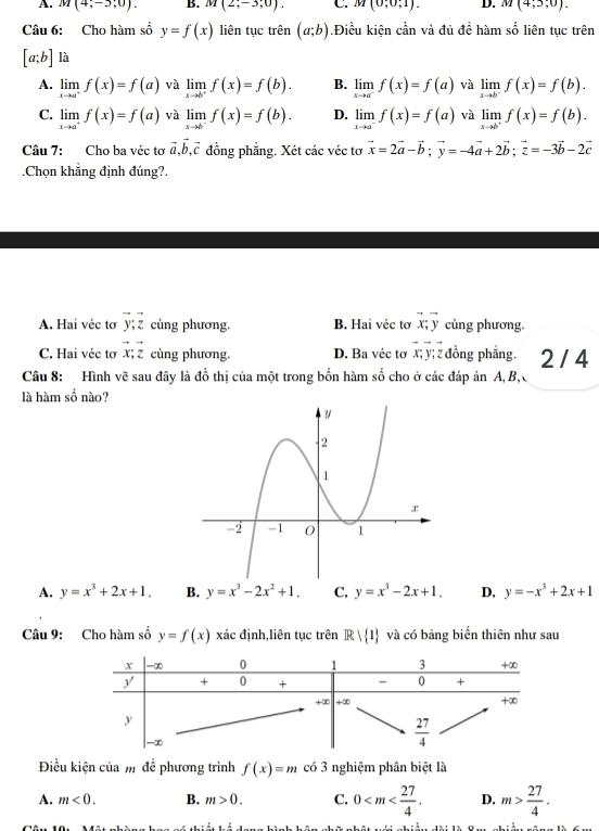 A. M(4;-5;0). B. M(2;-3;0). C. M(0;0;1). D. M(4;3;0).
Câu 6: Cho hàm số y=f(x) liên tục trên (a;b).Điều kiện cần và đủ để hàm số liên tục trên
[a;b] là
A. limlimits _xto a^+f(x)=f(a) và limlimits _xto b^+f(x)=f(b). B. limlimits _xto a^-f(x)=f(a) và limlimits _xto b^-f(x)=f(b).
C. limlimits _xto a^+f(x)=f(a) và limlimits _xto b^-f(x)=f(b). D. limlimits _xto a^-f(x)=f(a) và limlimits _xto b^+f(x)=f(b).
Câu 7: Cho ba véc tơ vector a,vector b,vector c đồng phẳng. Xét các véc tơ vector x=2vector a-vector b;vector y=-4vector a+2vector b;vector z=-3vector b-2vector c.Chọn khẳng định đúng?.
A. Hai véc tơ vector y;vector z cùng phương. B. Hai véc tơ vector x;vector y cùng phương.
C. Hai véc tơ vector x;vector z cùng phương. D. Ba véc tơ ∠ y; z đồng phẳng. 2 / 4
Câu 8: Hình vẽ sau đây là đồ thị của một trong bốn hàm số cho ở các đáp án A, B,
là hàm số nào?
A. y=x^3+2x+1. B. y=x^3-2x^2+1. C. y=x^3-2x+1. D. y=-x^3+2x+1
Câu 9: Cho hàm số y=f(x) xác định,liên tục trên Rvee  1 và có bảng biển thiên như sau
Điều kiện của m đề phương trình f(x)=m có 3 nghiệm phân biệt là
A. m<0. B. m>0. C. 0 D. m> 27/4 .