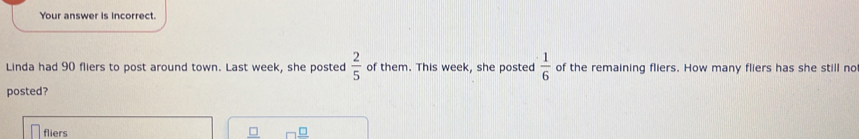 Your answer is incorrect. 
Linda had 90 fliers to post around town. Last week, she posted  2/5  of them. This week, she posted  1/6  of the remaining fliers. How many fliers has she still no 
posted? 
fliers