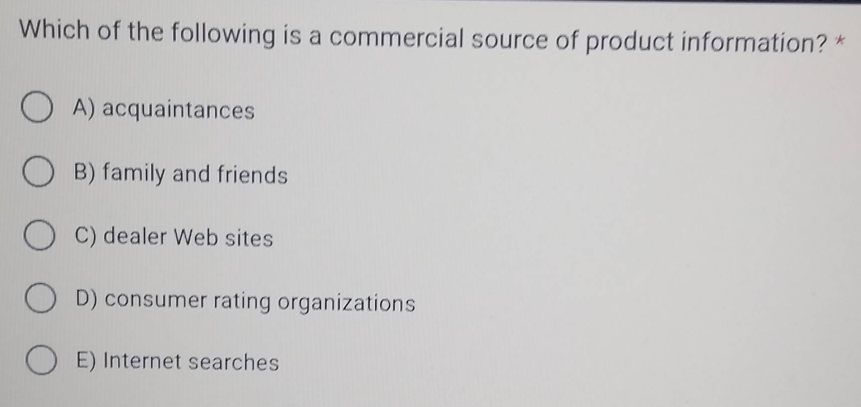 Which of the following is a commercial source of product information? *
A) acquaintances
B) family and friends
C) dealer Web sites
D) consumer rating organizations
E) Internet searches