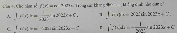 Cho hàm số f(x)=cos 2023x *. Trong các khằng định sau, khẳng định nào đúng?
A. ∈t f(x)dx= 1/2023 sin 2023x+C. B. ∈t f(x)dx=2023sin 2023x+C.
C. ∈t f(x)dx=-2021sin 2023x+C. D. ∈t f(x)dx=- 1/2023 sin 2023x+C.