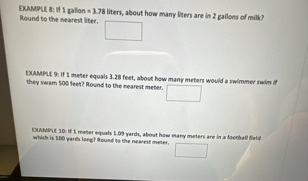 EXAMPLE 8: If 1 gallon =3.78liters s, about how many liters are in 2 gallons of milk? 
Round to the nearest liter. 
EXAMPLE 9: If 1 meter equals 3.28 feet, about how many meters would a swimmer swim if 
they swam 500 feet? Round to the nearest meter. 
EXAMPLE 10: If 1 meter equals 1.09 yards, about how many meters are in a football field 
which is 100 yards long? Round to the nearest meter.