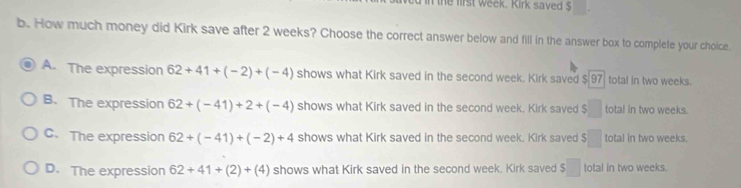 the first week. Kirk saved $
b. How much money did Kirk save after 2 weeks? Choose the correct answer below and fill in the answer box to complete your choice.
A. The expression 62+41+(-2)+(-4) shows what Kirk saved in the second week. Kirk saved $ 97 total in two weeks.
B. The expression 62+(-41)+2+(-4) shows what Kirk saved in the second week. Kirk saved $□ total in two weeks.
C、 The expression 62+(-41)+(-2)+4 shows what Kirk saved in the second week. Kirk saved $□ total in two weeks.
D. The expression 62+41+(2)+(4) shows what Kirk saved in the second week. Kirk saved $ □ total in two weeks.