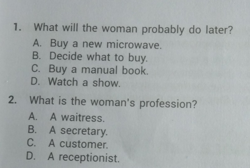 What will the woman probably do later?
A. Buy a new microwave.
B. Decide what to buy.
C. Buy a manual book.
D. Watch a show.
2. What is the woman's profession?
A. A waitress.
B. A secretary.
C. A customer.
D. A receptionist.