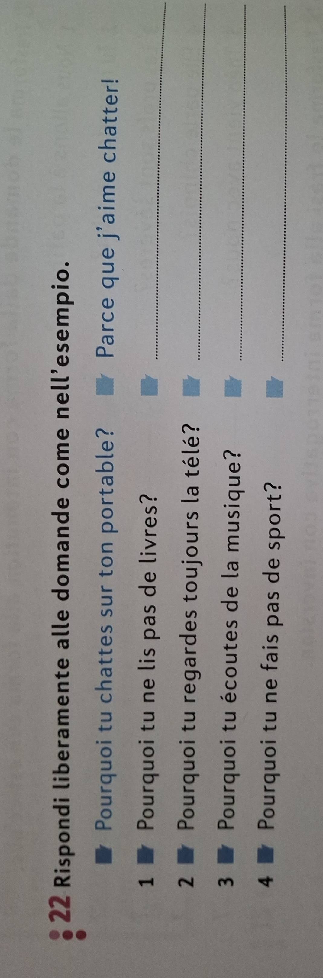 Rispondi liberamente alle domande come nell’esempio. 
Pourquoi tu chattes sur ton portable? Parce que j'aime chatter! 
1 Pourquoi tu ne lis pas de livres?_ 
2 Pourquoi tu regardes toujours la télé?_ 
3 Pourquoi tu écoutes de la musique?_ 
4 Pourquoi tu ne fais pas de sport?_