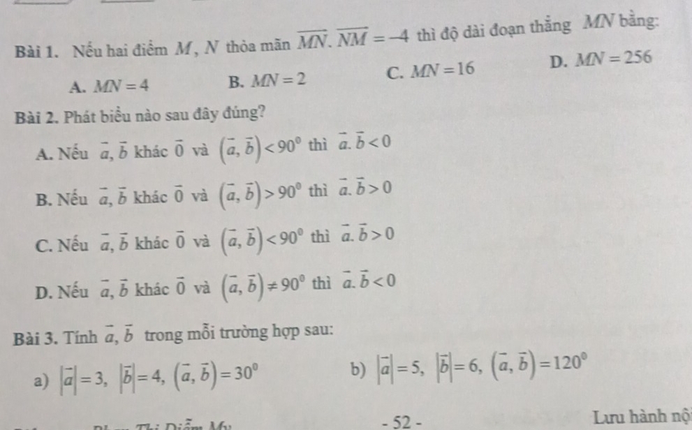 Nếu hai điểm M, N thỏa mãn vector MN. vector NM=-4 thì độ dài đoạn thắng MN bằng:
C. MN=16 D. MN=256
A. MN=4
B. MN=2
Bài 2. Phát biểu nào sau đây đúng?
A. Nếu vector a, vector b khác vector 0 và (vector a,vector b)<90^0 thì vector a.vector b<0</tex>
B. Nếu vector a, vector b khác vector 0 và (vector a,vector b)>90^0 thì vector a.vector b>0
C. Nếu vector a, vector b khác overline 0 và (vector a,vector b)<90^0 thì vector a. vector b>0
D. Nếu vector a, vector b khác vector 0 và (vector a,vector b)!= 90^0 thì vector a. vector b<0</tex> 
Bài 3. Tính vector a, vector b trong mỗi trường hợp sau:
a) |vector a|=3, |vector b|=4, (vector a, vector b)=30^0
b) |vector a|=5, |vector b|=6, (vector a, vector b)=120^0
-52- Lưu hành nộ