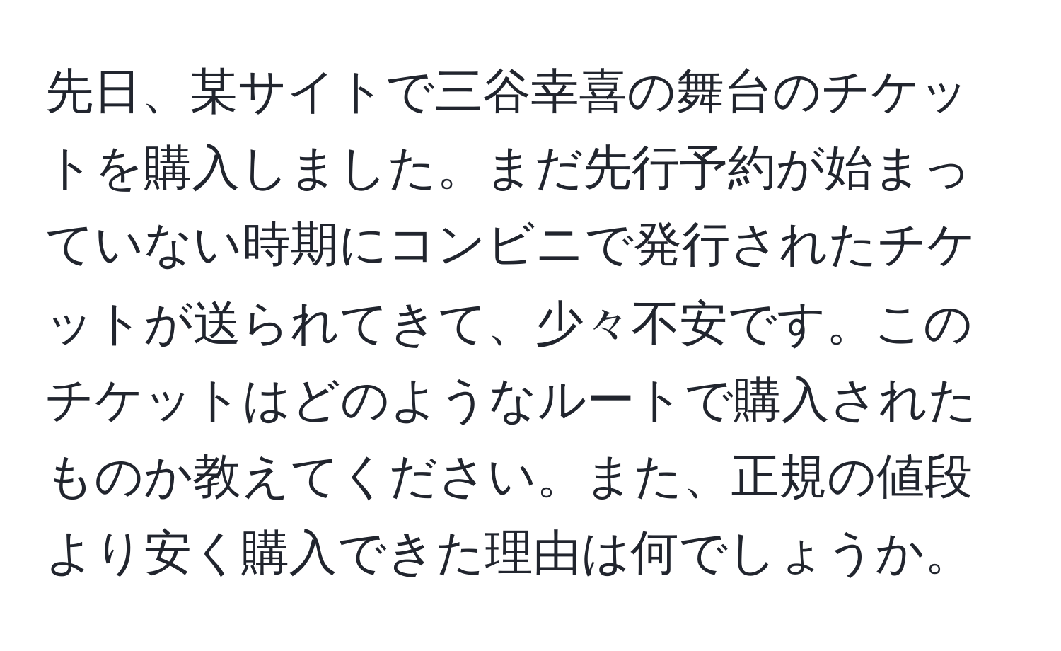 先日、某サイトで三谷幸喜の舞台のチケットを購入しました。まだ先行予約が始まっていない時期にコンビニで発行されたチケットが送られてきて、少々不安です。このチケットはどのようなルートで購入されたものか教えてください。また、正規の値段より安く購入できた理由は何でしょうか。