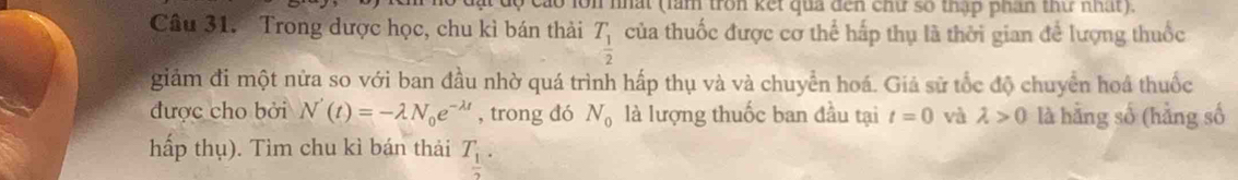 cáo lớn nhất (làm tron kết qua đến chứ số thập phân thứ nhất). 
Câu 31. Trong dược học, chu kì bán thải T_ 1/2  của thuốc được cơ thể hấp thụ là thời gian để lượng thuốc 
giảm đi một nửa so với ban đầu nhờ quá trình hấp thụ và và chuyển hoá. Giả sử tốc độ chuyển hoá thuốc 
được cho bởi N'(t)=-lambda N_0e^(-lambda t) , trong dó N_0 là lượng thuốc ban đầu tại t=0 và lambda >0 là hằng số (hằng số 
hấp thụ). Tìm chu kì bán thải T_ 1/2 .