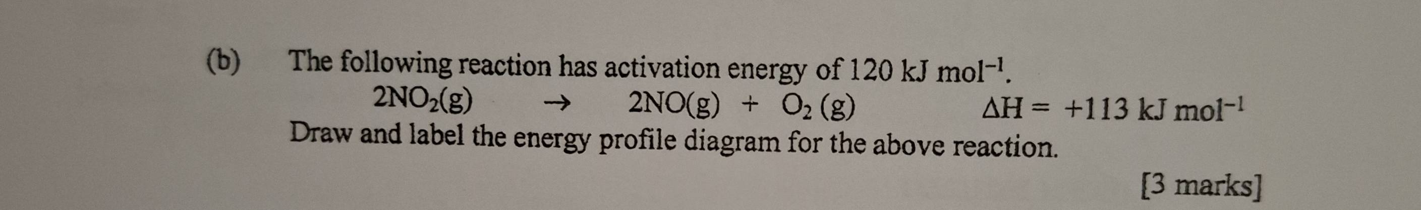 The following reaction has activation energy of 120kJmol^(-1).
2NO_2(g)
2NO(g)+O_2(g)
△ H=+113kJmol^(-1)
Draw and label the energy profile diagram for the above reaction. 
[3 marks]