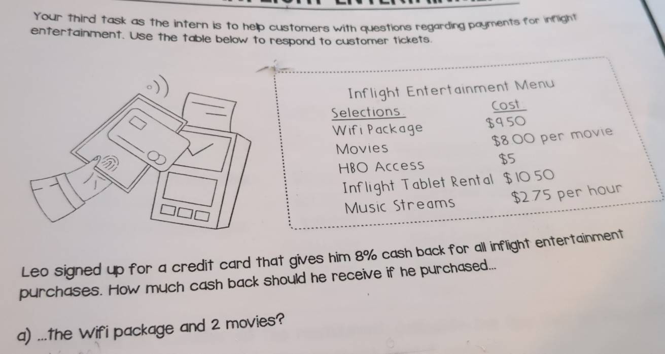 Your third task as the intern is to hellp customers with questions regarding payments for inflight 
entertainment. Use the table below to respond to customer tickets. 
Inflight Entertainment Menu 
Selections Cost 
Wif Package $950
$8.00 per movie 
Movies 
HBO Access
$5
Inflight Tablet Rental $ 10 50
Music Streams $2.75 per hour
Leo signed up for a credit card that gives him 8% cash back for all inflight entertainment 
purchases. How much cash back should he receive if he purchased... 
a) ...The Wifi package and 2 movies?