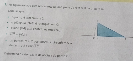 Na figura ao lado está representada uma parte da reta real de origem O. 
Sabe-se que: 
o ponto A tem abcissa 2; 
o triângulo [OAB] é retângulo em O; 
o lado [OA] está contido na reta real;
overline OB= 1/2 overline OA
os pontos B e C pertencem à circunferência 
de centro A e raio overline AB. 
Determina o valor exato da abcissa do ponto C.