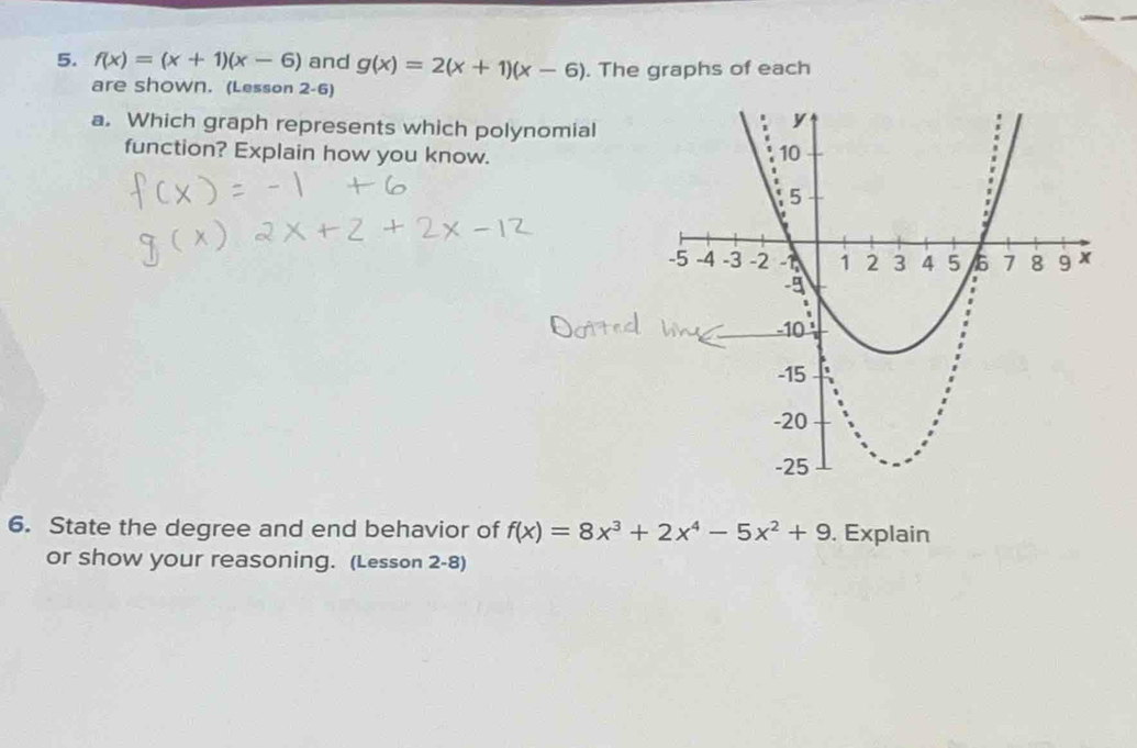 f(x)=(x+1)(x-6) and g(x)=2(x+1)(x-6). The graphs of each
are shown. (Lesson 2-6)
a. Which graph represents which polynomial
function? Explain how you know. 
6. State the degree and end behavior of f(x)=8x^3+2x^4-5x^2+9. Explain
or show your reasoning. (Lesson 2-8)