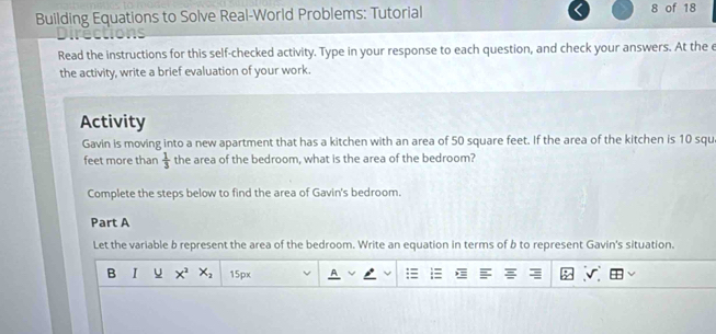 Building Equations to Solve Real-World Problems: Tutorial 8 of 18 
Read the instructions for this self-checked activity. Type in your response to each question, and check your answers. At the e 
the activity, write a brief evaluation of your work. 
Activity 
Gavin is moving into a new apartment that has a kitchen with an area of 50 square feet. If the area of the kitchen is 10 squ
feet more than  1/3  the area of the bedroom, what is the area of the bedroom? 
Complete the steps below to find the area of Gavin's bedroom. 
Part A 
Let the variable b represent the area of the bedroom. Write an equation in terms of b to represent Gavin's situation. 
B I x^2x_2 15px