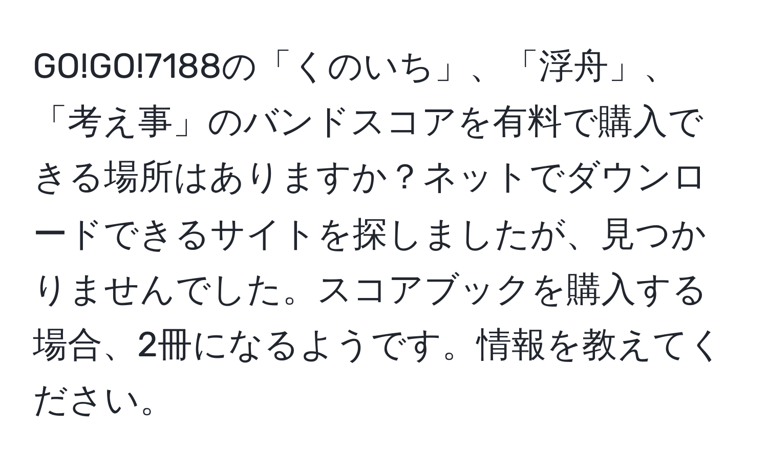 GO!GO!7188の「くのいち」、「浮舟」、「考え事」のバンドスコアを有料で購入できる場所はありますか？ネットでダウンロードできるサイトを探しましたが、見つかりませんでした。スコアブックを購入する場合、2冊になるようです。情報を教えてください。