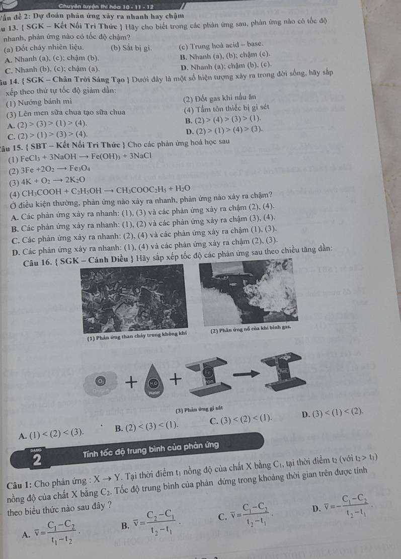 Chuyên luyện thi hóa 10 - 11 - 12
Vân đề 2: Dự đoán phân ứng xây ra nhanh hay chậm
au 13.  SGK - Kết Nối Tri Thức  Hãy cho biết trong các phản ứng sau, phản ứng nào có tốc độ
nhanh, phản ứng nào có tốc độ chậm?
(a) Đốt cháy nhiên liệu. (b) Sắt bị gi. (c) Trung hoà acid - base.
A. Nhanh (a), (c); chậm (b). B. Nhanh (a), (b); chậm (c).
C. Nhanh (b). (c); chậm (a). D. Nhanh (a); chậm (b), (c).
âu 14.  SGK - Chân Trời Sáng Tạo  Dưới đây là một số hiện tượng xảy ra trong đời sống, hãy sắp
xếp theo thứ tự tốc độ giảm dần:
(1) Nướng bánh mì (2) Đốt gas khi nấu ăn
(3) Lên men sữa chua tạo sữa chua (4) Tấm tôn thiếc bị gi sét
A. (2)>(3)>(1)>(4).
B. (2)>(4)>(3)>(1).
C. (2)>(1)>(3)>(4).
D. (2)>(1)>(4)>(3).
âu 15.  S BT-K ết Nối Tri Thức  Cho các phản ứng hoá học sau
(1) FeCl_3+3NaOHto Fe(OH)_3+3NaCl
(2) 3Fe+2O_2to Fe_3O_4
(3) 4K+O_2to 2K_2O
(4) CH_3COOH+C_2H_5OHto CH_3COOC_2H_5+H_2O
Ở điều kiện thường, phản ứng nào xảy ra nhanh, phản ứng nào xảy ra chậm?
A. Các phản ứng xảy ra nhanh: (1), (3) và các phản ứng xảy ra chậm (2), (4).
B. Các phản ứng xảy ra nhanh: (1), (2) và các phản ứng xảy ra chậm (3), (4).
C. Các phản ứng xảy ra nhanh: (2), (4) và các phản ứng xảy ra chậm (1), (3).
D. Các phản ứng xảy ra nhanh: (1), (4) và các phản ứng xảy ra chậm (2), (3).
Câu 16.  SGK - Cánh Diều  Hãy sắp xếp tốcộ các phản ứng sau theo chiều tăng dần:
(1) Phân ứng than  (2) Phản ứ
+ +
(3) Phản ứng gi sắt
D.
A. (1) B. (2) C. (3) (3)
2 Tính tốc độ trung bình của phản ứng
Câầu 1: Cho phản ứng : Xto Y T. Tại thời điểm tị nồng độ của chất X bằng C₁, tại thời điểm t₂ (với t_2>t_1)
nồng độ của chất X bằng C_2 Tốc độ trung bình của phản dứng trong khoảng thời gian trên được tính
theo biểu thức nào sau đây ?
D.
A. overline v=frac C_1-C_2t_1-t_2. B. overline v=frac C_2-C_1t_2-t_1. C. overline v=frac C_1-C_2t_2-t_1. overline v=-frac C_1-C_2t_2-t_1.