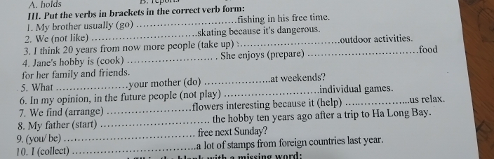 holds B. repon. 
III. Put the verbs in brackets in the correct verb form: 
1. My brother usually (go) _fishing in his free time. 
2. We (not like) _skating because it's dangerous. 
3. I think 20 years from now more people (take up) : outdoor activities. 
4. Jane's hobby is (cook) _She enjoys (prepare) _food 
for her family and friends. 
5. What your mother (do) _at weekends? 
6. In my opinion, in the future people (not play) _individual games. 
7. We find (arrange) _flowers interesting because it (help) _us relax. 
8. My father (start) _the hobby ten years ago after a trip to Ha Long Bay. 
9. (you/ be) _free next Sunday? 
10. I (collect) _a lot of stamps from foreign countries last year. 
h a missing word: