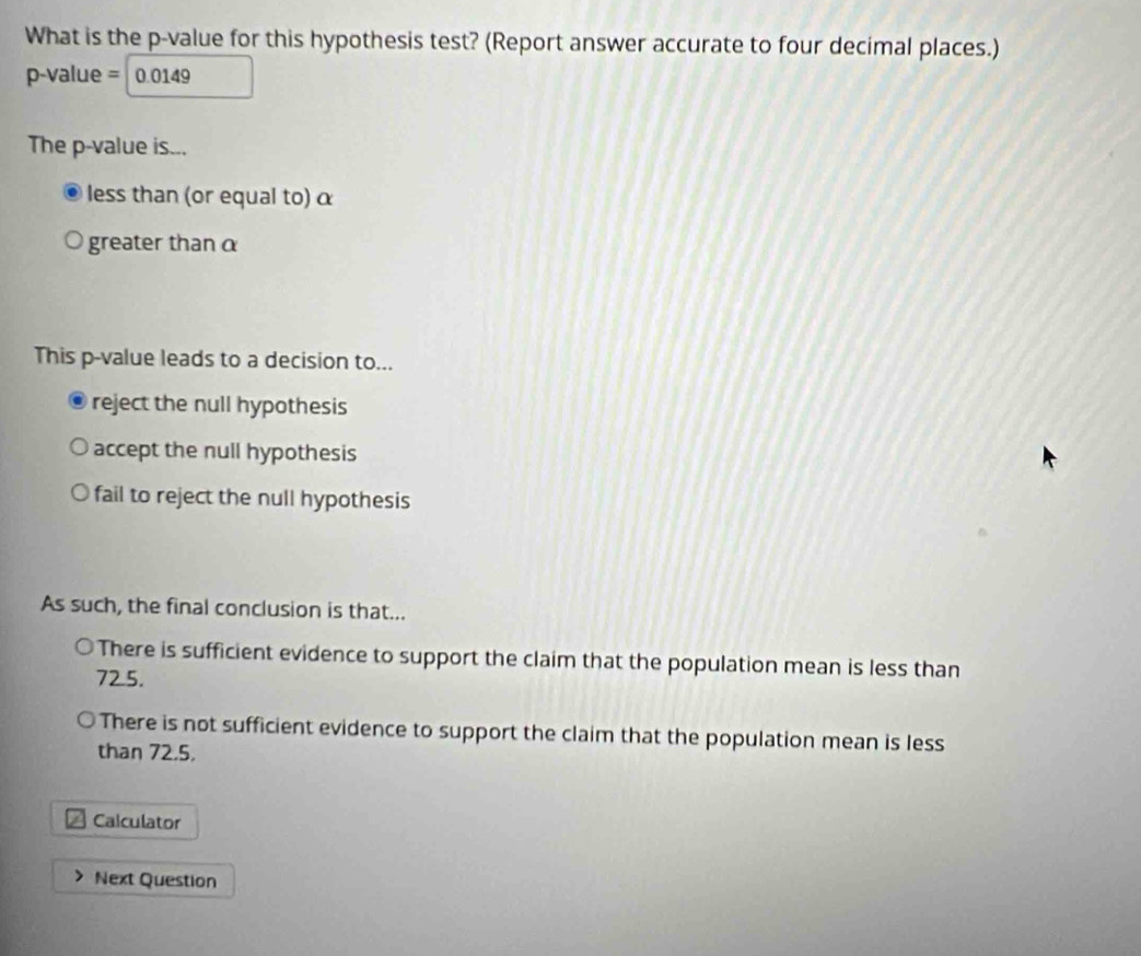 What is the p -value for this hypothesis test? (Report answer accurate to four decimal places.)
p-value = 0.0149
The p -value is...
less than (or equal to) α
greater than α
This p -value leads to a decision to...
reject the null hypothesis
accept the null hypothesis
fail to reject the null hypothesis
As such, the final conclusion is that...
There is sufficient evidence to support the claim that the population mean is less than
72.5.
There is not sufficient evidence to support the claim that the population mean is less
than 72.5.
Calculator
Next Question