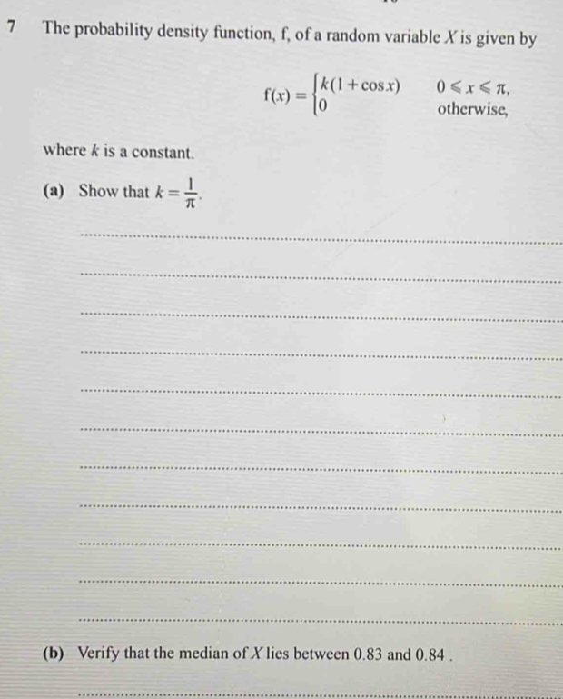 The probability density function, f, of a random variable X is given by
f(x)=beginarrayl k(1+cos x)0≤slant x≤slant π , 0otherwise,endarray.
where k is a constant. 
(a) Show that k= l/π  . 
_ 
_ 
_ 
_ 
_ 
_ 
_ 
_ 
_ 
_ 
_ 
(b) Verify that the median of X lies between 0.83 and 0.84. 
_