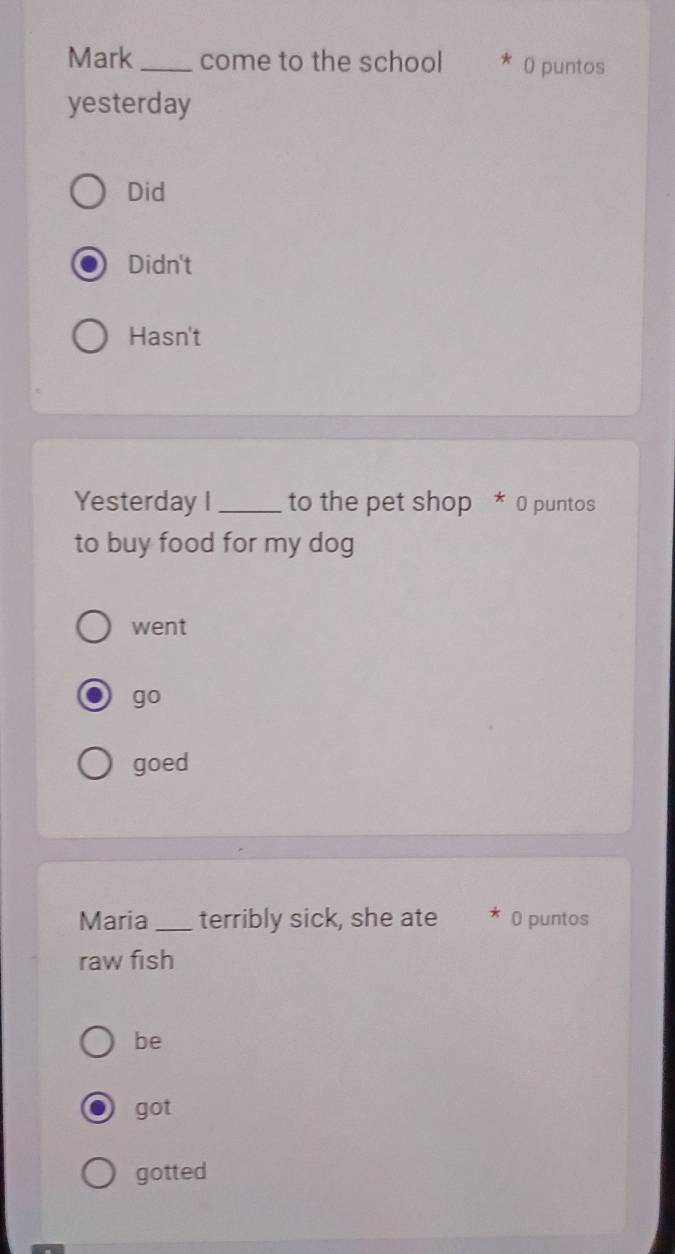 Mark _come to the school * ( puntos
yesterday
Did
Didn't
Hasn't
Yesterday I _to the pet shop * 0 puntos
to buy food for my dog
went
go
goed
Maria _terribly sick, she ate * 0 puntos
raw fish
be
got
gotted