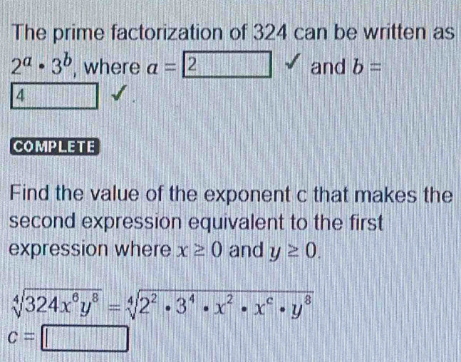 The prime factorization of 324 can be written as
2^a· 3^b , where a= 2 and b=
4
COMPLETE 
Find the value of the exponent c that makes the 
second expression equivalent to the first 
expression where x≥ 0 and y≥ 0.
sqrt[4](324x^6y^8)=sqrt[4](2^2· 3^4· x^2· x^6· y^8)
c=□