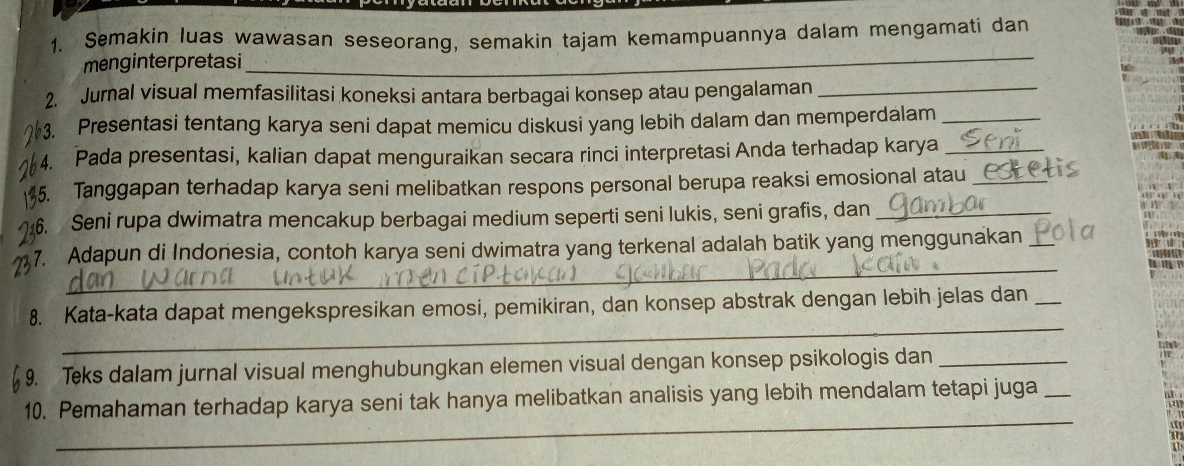 Semakin luas wawasan seseorang, semakin tajam kemampuannya dalam mengamati dan 
menginterpretasi 
_ 
2. Jurnal visual memfasilitasi koneksi antara berbagai konsep atau pengalaman_ 
3. Presentasi tentang karya seni dapat memicu diskusi yang lebih dalam dan memperdalam_ 
4. Pada presentasi, kalian dapat menguraikan secara rinci interpretasi Anda terhadap karya_ 
5. Tanggapan terhadap karya seni melibatkan respons personal berupa reaksi emosional atau_ 
6. Seni rupa dwimatra mencakup berbagai medium seperti seni lukis, seni grafis, dan_ 
_ 
7. Adapun di Indonesia, contoh karya seni dwimatra yang terkenal adalah batik yang menggunakan_ 
_ 
8. Kata-kata dapat mengekspresikan emosi, pemikiran, dan konsep abstrak dengan lebih jelas dan_ 
h 
9. Teks dalam jurnal visual menghubungkan elemen visual dengan konsep psikologis dan_ 
_ 
10. Pemahaman terhadap karya seni tak hanya melibatkan analisis yang lebih mendalam tetapi juga_