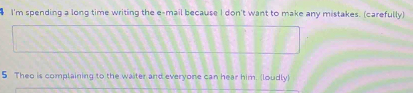 I'm spending a long time writing the e-mail because I don't want to make any mistakes. (carefully) 
5 Theo is complaining to the waiter and everyone can hear him. (loudly)