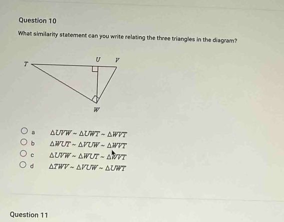 What similarity statement can you write relating the three triangles in the diagram?
a △ UVWsim △ UWTsim △ WVT
b △ WUTsim △ VUWsim △ WVT
c △ UVWsim △ WUTsim △ WVT
d △ TWVsim △ VUWsim △ UWT
Question 11