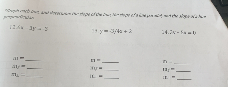 Graph each line, and determine the slope of the line, the slope of a line parallel, and the slope of a line 
perpendicular.
12.6x-3y=-3 13. y=-3/4x+2 14. 3y-5x=0
_
m=
m= _ 
_ m=
m/= _
m/= _ 
_ m/=
m⊥ = _
m⊥ = _ 
_ m⊥ =