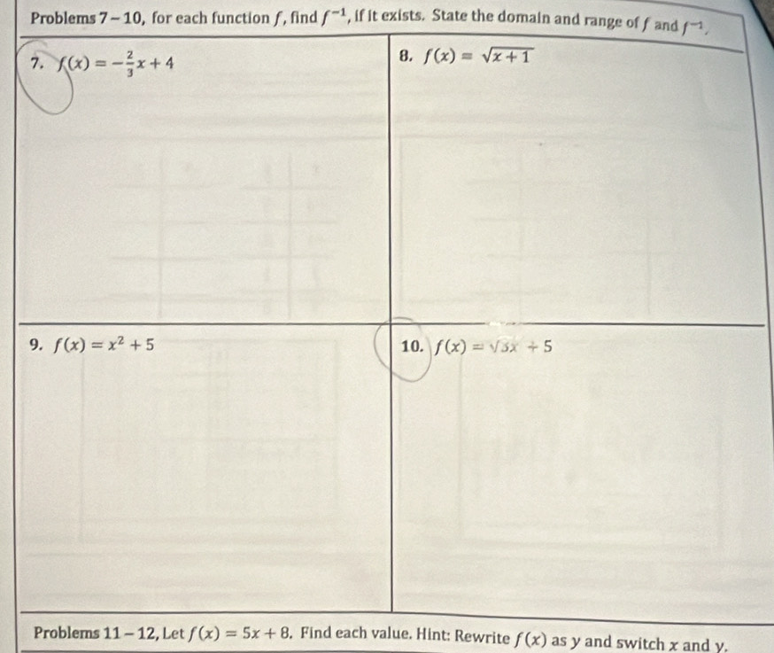 Problems 7 - 10, for each function ƒ, find f^(-1) , if it exists. State the domain and range of f and f^(-1),
7
9
Problems 11-12 , Let f(x)=5x+8. Find each value. Hint: Rewrite f(x) as y and switch x and y.