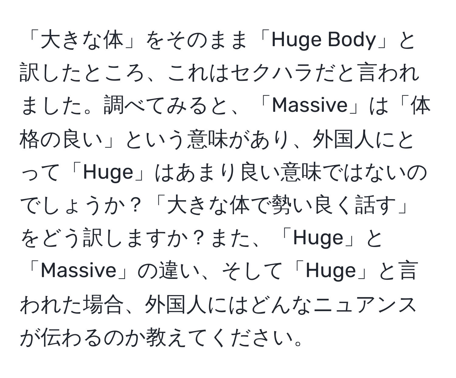 「大きな体」をそのまま「Huge Body」と訳したところ、これはセクハラだと言われました。調べてみると、「Massive」は「体格の良い」という意味があり、外国人にとって「Huge」はあまり良い意味ではないのでしょうか？「大きな体で勢い良く話す」をどう訳しますか？また、「Huge」と「Massive」の違い、そして「Huge」と言われた場合、外国人にはどんなニュアンスが伝わるのか教えてください。