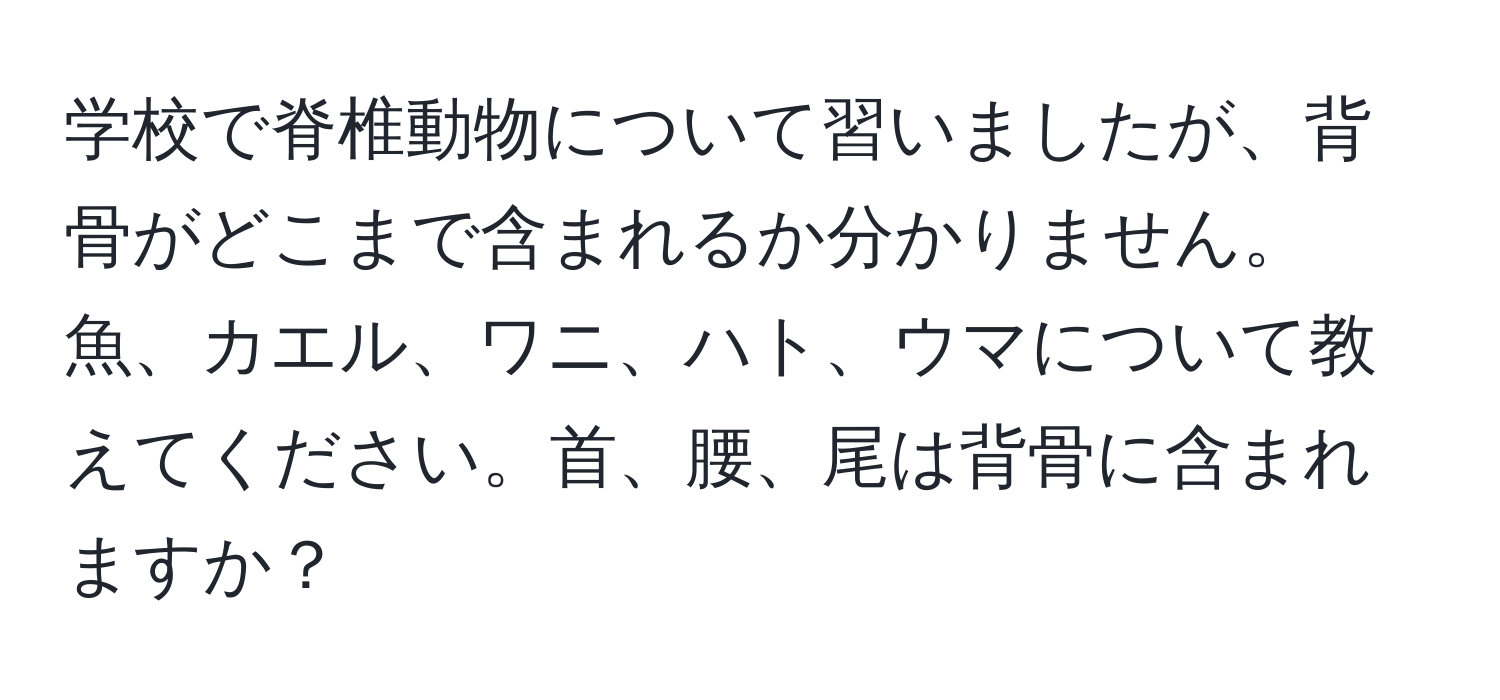 学校で脊椎動物について習いましたが、背骨がどこまで含まれるか分かりません。魚、カエル、ワニ、ハト、ウマについて教えてください。首、腰、尾は背骨に含まれますか？