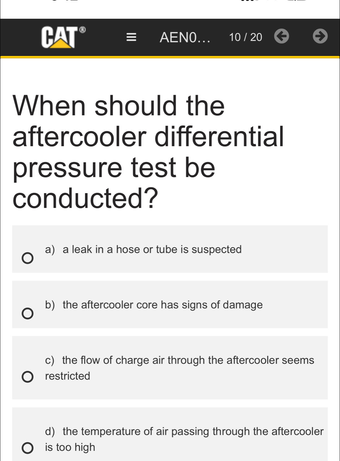 AEN0... 10 / 20
When should the
aftercooler differential
pressure test be
conducted?
a) a leak in a hose or tube is suspected
b) the aftercooler core has signs of damage
c) the flow of charge air through the aftercooler seems
restricted
d) the temperature of air passing through the aftercooler
is too high