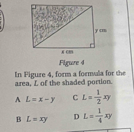 Figure 4
In Figure 4, form a formula for the
area, L of the shaded portion.
A L=x-y C L= 1/2 xy
B L=xy D L= 1/4 xy