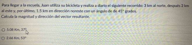 Para llegar a la escuela, Juan utiliza su bicicleta y realiza a diario el siguiente recorrido: 3 km al norte, después 2 km
al este y, por último, 1.5 km en dirección noreste con un ángulo de de 45° grados.
Calcula la magnitud y dirección del vector resultante.
5.08 Km, 37°
2.66 Km, 53°