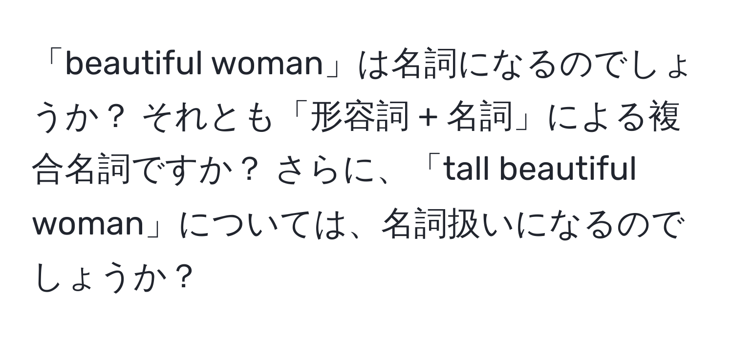 「beautiful woman」は名詞になるのでしょうか？ それとも「形容詞 + 名詞」による複合名詞ですか？ さらに、「tall beautiful woman」については、名詞扱いになるのでしょうか？