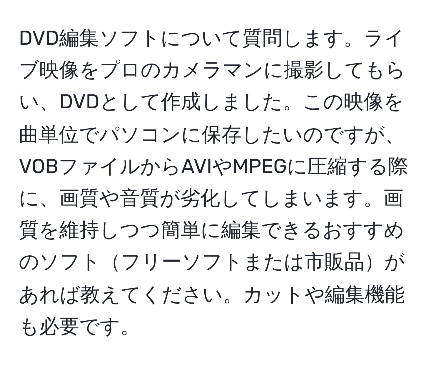 DVD編集ソフトについて質問します。ライブ映像をプロのカメラマンに撮影してもらい、DVDとして作成しました。この映像を曲単位でパソコンに保存したいのですが、VOBファイルからAVIやMPEGに圧縮する際に、画質や音質が劣化してしまいます。画質を維持しつつ簡単に編集できるおすすめのソフトフリーソフトまたは市販品があれば教えてください。カットや編集機能も必要です。